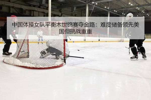 中国体操女队平衡木世锦赛夺金路：难度储备领先美国但挑战重重
